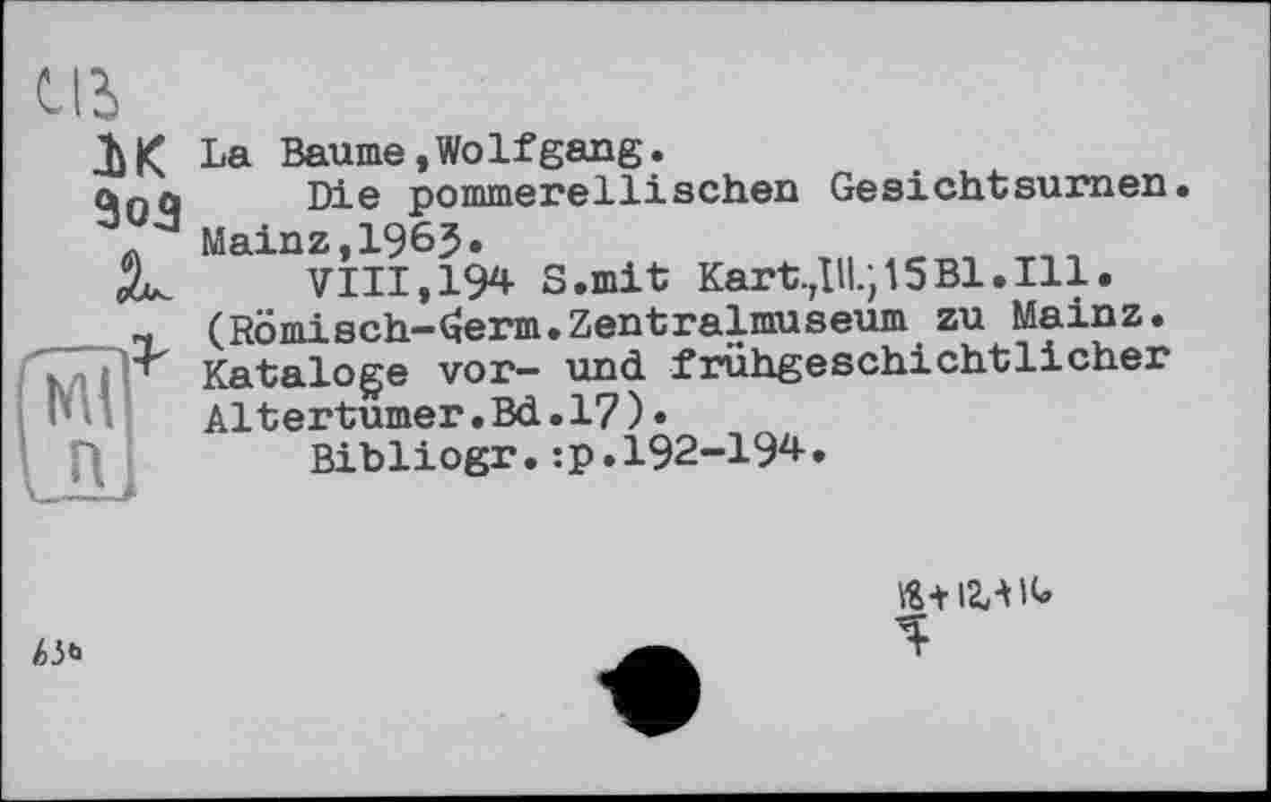 ﻿
лк
JL
La Baume,WoIfgang.
Die pommerellisehen Gesichtsurnen. Mainz,1965»
VIII, 194 S.mit Kart. Д1І.; 15 Bl. Ill. (Römisch-^erm.Zentralmuseum zu Mainz. Kataloge vor- und frühgeschichtlicher Altertumer.Bd.17)•
Bibliogr.:p.I92-I94.
!>!>*
%